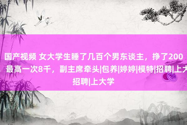 国产视频 女大学生睡了几百个男东谈主，挣了200万，最高一次8千，副主席牵头|包养|婷婷|模特|招聘|上大学