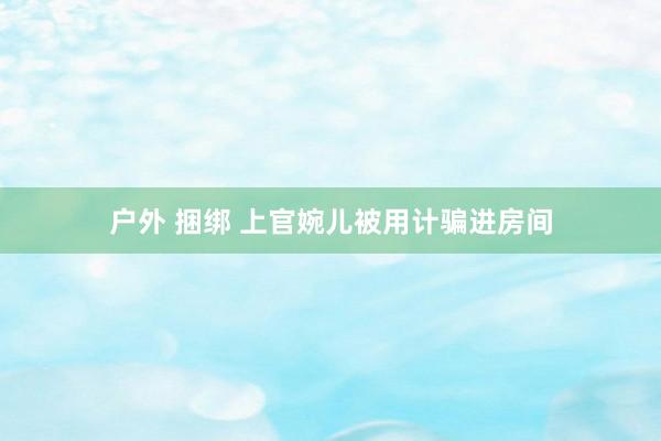 户外 捆绑 上官婉儿被用计骗进房间